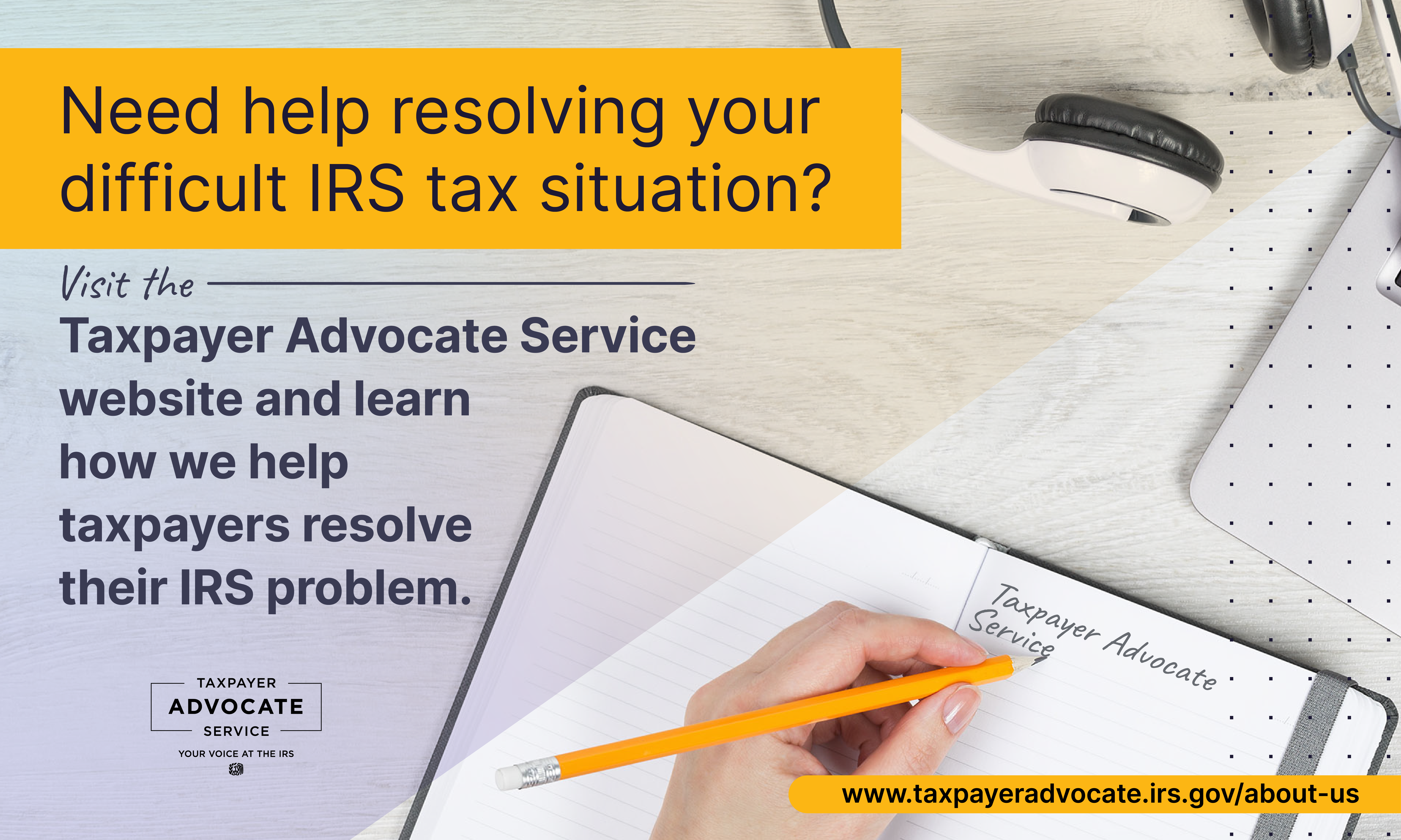 Left hand writing Taxpayer Advocate Service in a notebook with a yellow pencil. Need help resolving your difficult IRS tax situation? Visit the Taxpayer Advocate Service website and learn how we help taxpayers resolve their IRS problem. Taxpayer Advocate Service logo.